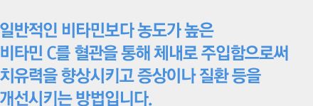 일반적인 비타민보다 농도가 높은비타민 C를 혈관을 통해 체내로 주입함으로써치유력을 향상시키고 증상이나 질환 등을개선시키는 방법입니다. 